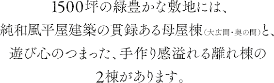 1500坪の緑豊かな敷地には、純和風平屋建築の貫録ある母屋棟（大広間・奥の間）と、遊び心のつまった、手作り感溢れる離れ棟の2棟があります。