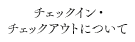 チェックイン・チェックアウトについて